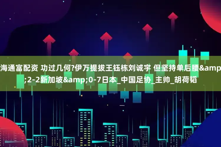 海通富配资 功过几何?伊万提拔王钰栋刘诚宇 但坚持单后腰&2-2新加坡&0-7日本_中国足协_主帅_胡荷韬