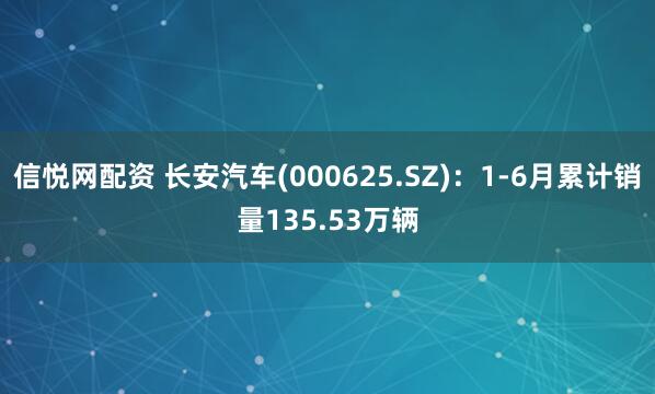 信悦网配资 长安汽车(000625.SZ)：1-6月累计销量135.53万辆
