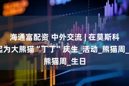 海通富配资 中外交流 | 在莫斯科 一起为大熊猫“丁丁”庆生_活动_熊猫周_生日