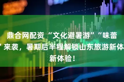 鼎合网配资 “文化避暑游”“味蕾游”来袭，暑期后半程解锁山东旅游新体验！