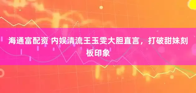 海通富配资 内娱清流王玉雯大胆直言，打破甜妹刻板印象