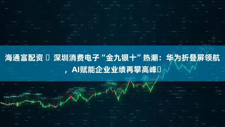 海通富配资 ​深圳消费电子“金九银十”热潮：华为折叠屏领航，AI赋能企业业绩再攀高峰​