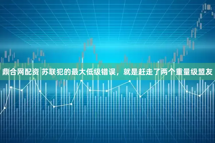 鼎合网配资 苏联犯的最大低级错误，就是赶走了两个重量级盟友