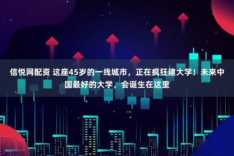 信悦网配资 这座45岁的一线城市，正在疯狂建大学！未来中国最好的大学，会诞生在这里