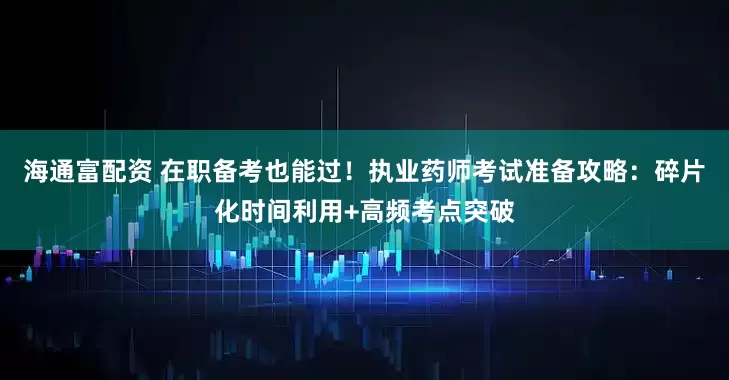 海通富配资 在职备考也能过！执业药师考试准备攻略：碎片化时间利用+高频考点突破