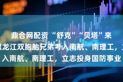 鼎合网配资 “舒克”“贝塔”来南京上学了！黑龙江双胞胎兄弟考入南航、南理工，立志投身国防事业