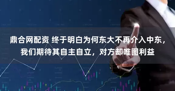 鼎合网配资 终于明白为何东大不再介入中东，我们期待其自主自立，对方却唯图利益