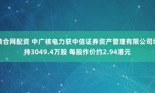 鼎合网配资 中广核电力获中信证券资产管理有限公司增持3049.4万股 每股作价约2.94港元