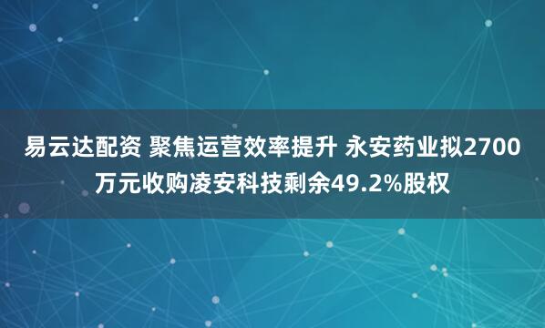 易云达配资 聚焦运营效率提升 永安药业拟2700万元收购凌安科技剩余49.2%股权