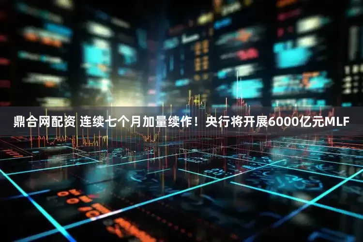 鼎合网配资 连续七个月加量续作！央行将开展6000亿元MLF