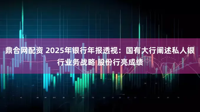 鼎合网配资 2025年银行年报透视：国有大行阐述私人银行业务战略 股份行亮成绩