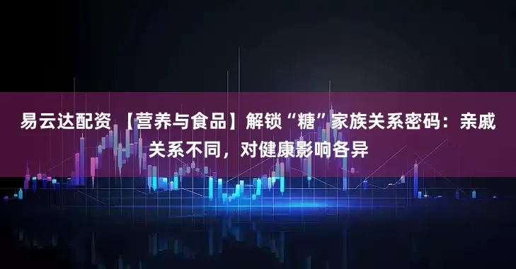 易云达配资 【营养与食品】解锁“糖”家族关系密码：亲戚关系不同，对健康影响各异