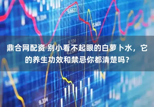 鼎合网配资 别小看不起眼的白萝卜水，它的养生功效和禁忌你都清楚吗？