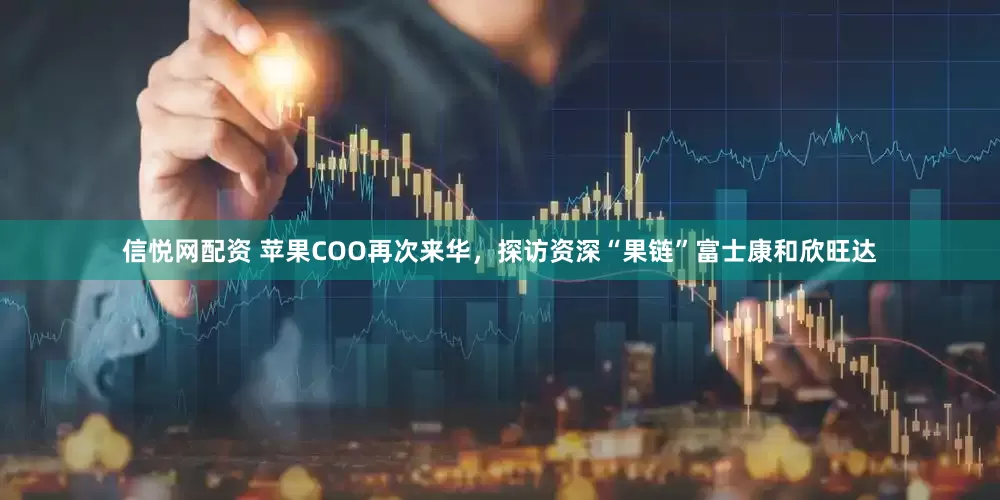 信悦网配资 苹果COO再次来华，探访资深“果链”富士康和欣旺达